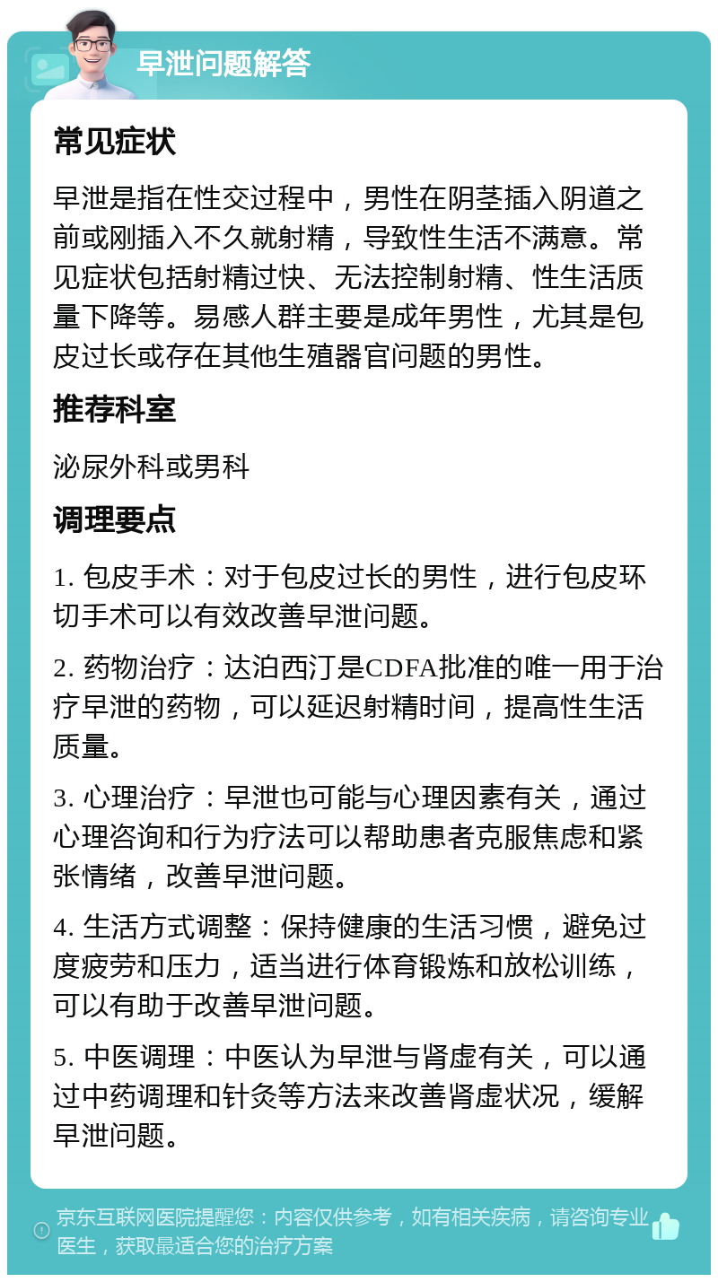 早泄问题解答 常见症状 早泄是指在性交过程中，男性在阴茎插入阴道之前或刚插入不久就射精，导致性生活不满意。常见症状包括射精过快、无法控制射精、性生活质量下降等。易感人群主要是成年男性，尤其是包皮过长或存在其他生殖器官问题的男性。 推荐科室 泌尿外科或男科 调理要点 1. 包皮手术：对于包皮过长的男性，进行包皮环切手术可以有效改善早泄问题。 2. 药物治疗：达泊西汀是CDFA批准的唯一用于治疗早泄的药物，可以延迟射精时间，提高性生活质量。 3. 心理治疗：早泄也可能与心理因素有关，通过心理咨询和行为疗法可以帮助患者克服焦虑和紧张情绪，改善早泄问题。 4. 生活方式调整：保持健康的生活习惯，避免过度疲劳和压力，适当进行体育锻炼和放松训练，可以有助于改善早泄问题。 5. 中医调理：中医认为早泄与肾虚有关，可以通过中药调理和针灸等方法来改善肾虚状况，缓解早泄问题。