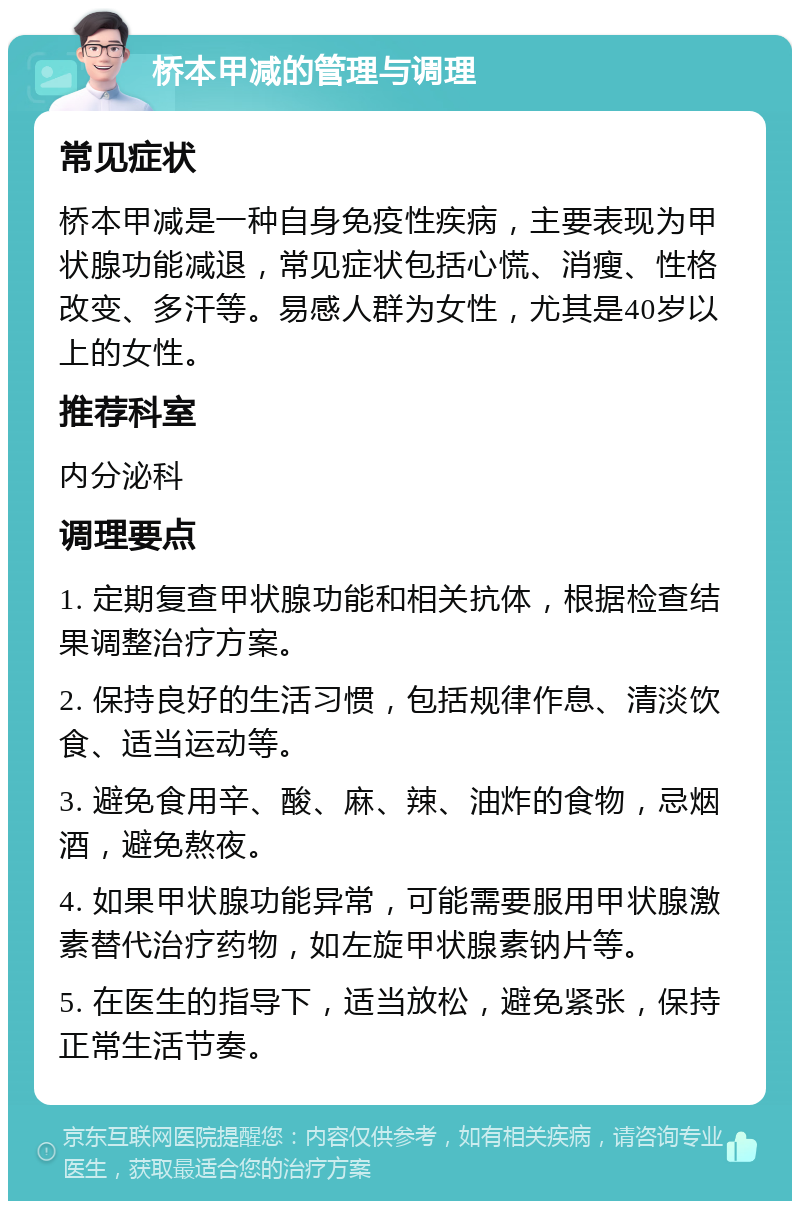 桥本甲减的管理与调理 常见症状 桥本甲减是一种自身免疫性疾病，主要表现为甲状腺功能减退，常见症状包括心慌、消瘦、性格改变、多汗等。易感人群为女性，尤其是40岁以上的女性。 推荐科室 内分泌科 调理要点 1. 定期复查甲状腺功能和相关抗体，根据检查结果调整治疗方案。 2. 保持良好的生活习惯，包括规律作息、清淡饮食、适当运动等。 3. 避免食用辛、酸、麻、辣、油炸的食物，忌烟酒，避免熬夜。 4. 如果甲状腺功能异常，可能需要服用甲状腺激素替代治疗药物，如左旋甲状腺素钠片等。 5. 在医生的指导下，适当放松，避免紧张，保持正常生活节奏。