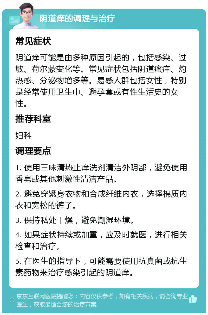 阴道痒的调理与治疗 常见症状 阴道痒可能是由多种原因引起的，包括感染、过敏、荷尔蒙变化等。常见症状包括阴道瘙痒、灼热感、分泌物增多等。易感人群包括女性，特别是经常使用卫生巾、避孕套或有性生活史的女性。 推荐科室 妇科 调理要点 1. 使用三味清热止痒洗剂清洁外阴部，避免使用香皂或其他刺激性清洁产品。 2. 避免穿紧身衣物和合成纤维内衣，选择棉质内衣和宽松的裤子。 3. 保持私处干燥，避免潮湿环境。 4. 如果症状持续或加重，应及时就医，进行相关检查和治疗。 5. 在医生的指导下，可能需要使用抗真菌或抗生素药物来治疗感染引起的阴道痒。