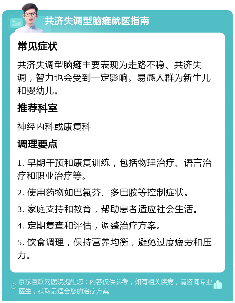 共济失调型脑瘫就医指南 常见症状 共济失调型脑瘫主要表现为走路不稳、共济失调，智力也会受到一定影响。易感人群为新生儿和婴幼儿。 推荐科室 神经内科或康复科 调理要点 1. 早期干预和康复训练，包括物理治疗、语言治疗和职业治疗等。 2. 使用药物如巴氯芬、多巴胺等控制症状。 3. 家庭支持和教育，帮助患者适应社会生活。 4. 定期复查和评估，调整治疗方案。 5. 饮食调理，保持营养均衡，避免过度疲劳和压力。