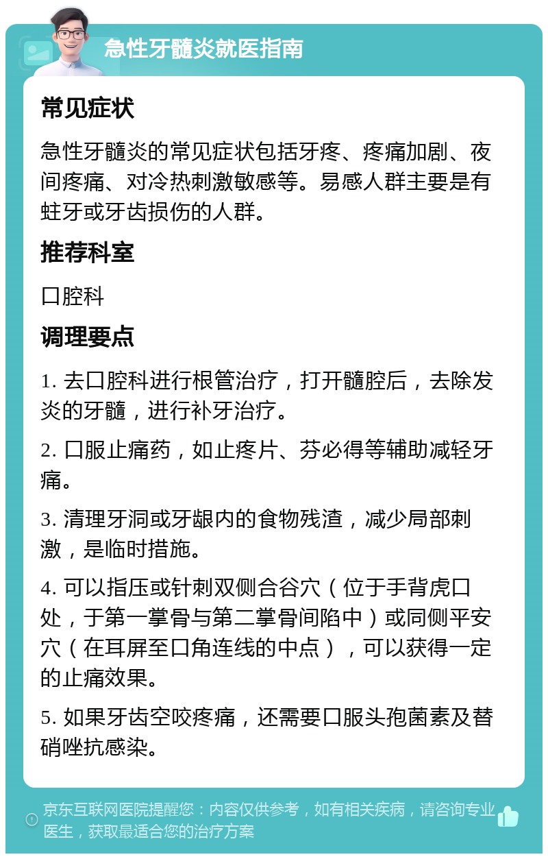 急性牙髓炎就医指南 常见症状 急性牙髓炎的常见症状包括牙疼、疼痛加剧、夜间疼痛、对冷热刺激敏感等。易感人群主要是有蛀牙或牙齿损伤的人群。 推荐科室 口腔科 调理要点 1. 去口腔科进行根管治疗，打开髓腔后，去除发炎的牙髓，进行补牙治疗。 2. 口服止痛药，如止疼片、芬必得等辅助减轻牙痛。 3. 清理牙洞或牙龈内的食物残渣，减少局部刺激，是临时措施。 4. 可以指压或针刺双侧合谷穴（位于手背虎口处，于第一掌骨与第二掌骨间陷中）或同侧平安穴（在耳屏至口角连线的中点），可以获得一定的止痛效果。 5. 如果牙齿空咬疼痛，还需要口服头孢菌素及替硝唑抗感染。