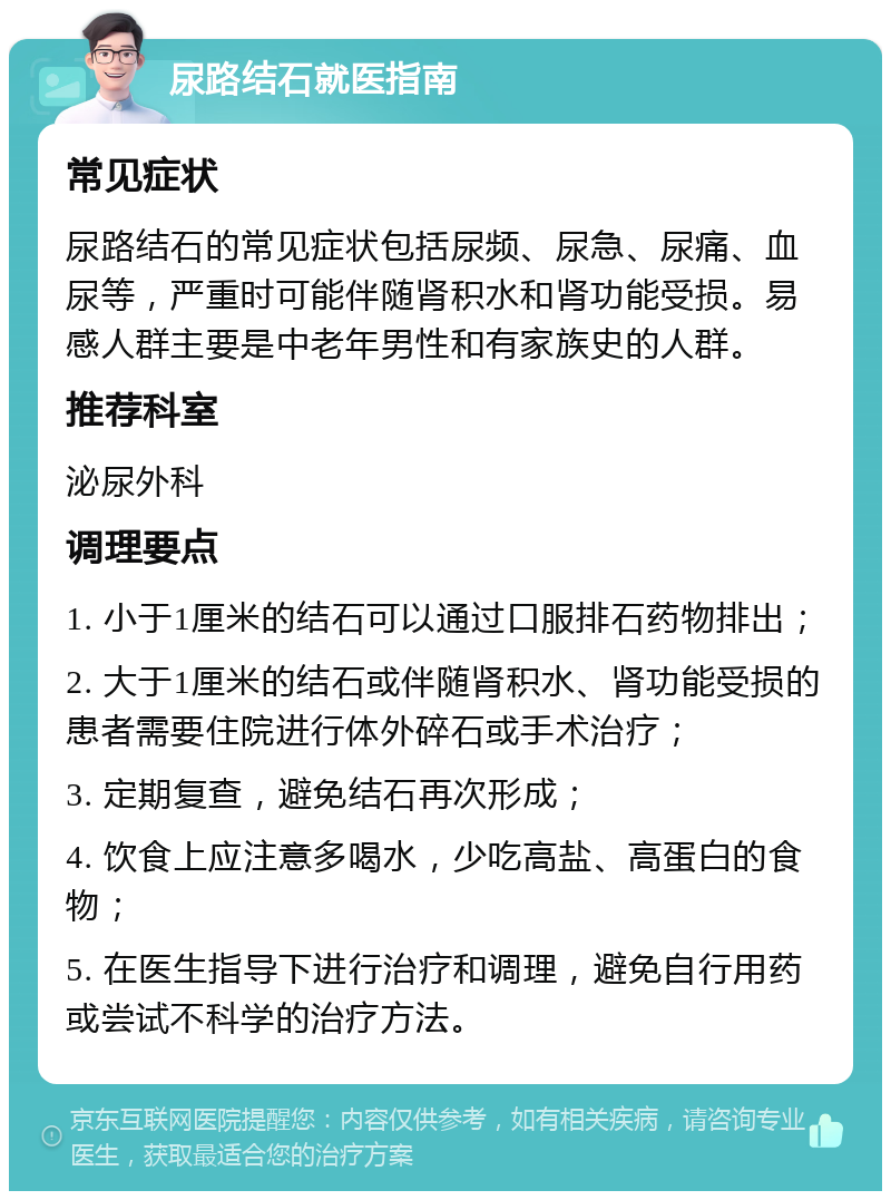 尿路结石就医指南 常见症状 尿路结石的常见症状包括尿频、尿急、尿痛、血尿等，严重时可能伴随肾积水和肾功能受损。易感人群主要是中老年男性和有家族史的人群。 推荐科室 泌尿外科 调理要点 1. 小于1厘米的结石可以通过口服排石药物排出； 2. 大于1厘米的结石或伴随肾积水、肾功能受损的患者需要住院进行体外碎石或手术治疗； 3. 定期复查，避免结石再次形成； 4. 饮食上应注意多喝水，少吃高盐、高蛋白的食物； 5. 在医生指导下进行治疗和调理，避免自行用药或尝试不科学的治疗方法。