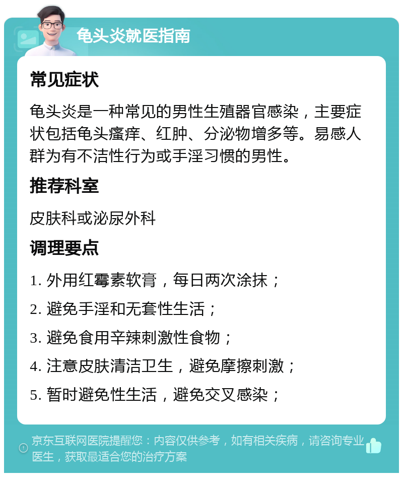 龟头炎就医指南 常见症状 龟头炎是一种常见的男性生殖器官感染，主要症状包括龟头瘙痒、红肿、分泌物增多等。易感人群为有不洁性行为或手淫习惯的男性。 推荐科室 皮肤科或泌尿外科 调理要点 1. 外用红霉素软膏，每日两次涂抹； 2. 避免手淫和无套性生活； 3. 避免食用辛辣刺激性食物； 4. 注意皮肤清洁卫生，避免摩擦刺激； 5. 暂时避免性生活，避免交叉感染；