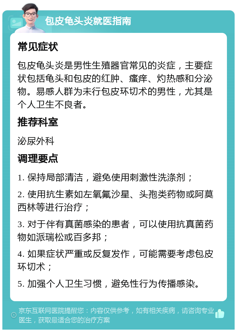 包皮龟头炎就医指南 常见症状 包皮龟头炎是男性生殖器官常见的炎症，主要症状包括龟头和包皮的红肿、瘙痒、灼热感和分泌物。易感人群为未行包皮环切术的男性，尤其是个人卫生不良者。 推荐科室 泌尿外科 调理要点 1. 保持局部清洁，避免使用刺激性洗涤剂； 2. 使用抗生素如左氧氟沙星、头孢类药物或阿莫西林等进行治疗； 3. 对于伴有真菌感染的患者，可以使用抗真菌药物如派瑞松或百多邦； 4. 如果症状严重或反复发作，可能需要考虑包皮环切术； 5. 加强个人卫生习惯，避免性行为传播感染。