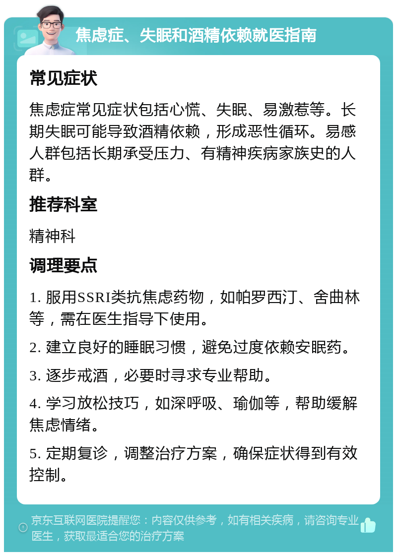 焦虑症、失眠和酒精依赖就医指南 常见症状 焦虑症常见症状包括心慌、失眠、易激惹等。长期失眠可能导致酒精依赖，形成恶性循环。易感人群包括长期承受压力、有精神疾病家族史的人群。 推荐科室 精神科 调理要点 1. 服用SSRI类抗焦虑药物，如帕罗西汀、舍曲林等，需在医生指导下使用。 2. 建立良好的睡眠习惯，避免过度依赖安眠药。 3. 逐步戒酒，必要时寻求专业帮助。 4. 学习放松技巧，如深呼吸、瑜伽等，帮助缓解焦虑情绪。 5. 定期复诊，调整治疗方案，确保症状得到有效控制。