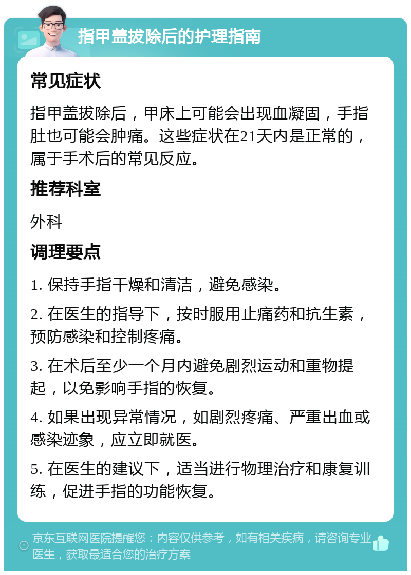 指甲盖拔除后的护理指南 常见症状 指甲盖拔除后，甲床上可能会出现血凝固，手指肚也可能会肿痛。这些症状在21天内是正常的，属于手术后的常见反应。 推荐科室 外科 调理要点 1. 保持手指干燥和清洁，避免感染。 2. 在医生的指导下，按时服用止痛药和抗生素，预防感染和控制疼痛。 3. 在术后至少一个月内避免剧烈运动和重物提起，以免影响手指的恢复。 4. 如果出现异常情况，如剧烈疼痛、严重出血或感染迹象，应立即就医。 5. 在医生的建议下，适当进行物理治疗和康复训练，促进手指的功能恢复。