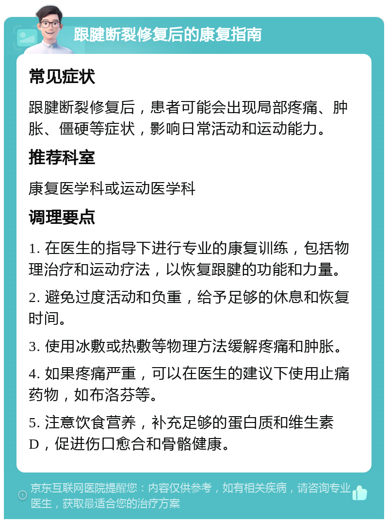 跟腱断裂修复后的康复指南 常见症状 跟腱断裂修复后，患者可能会出现局部疼痛、肿胀、僵硬等症状，影响日常活动和运动能力。 推荐科室 康复医学科或运动医学科 调理要点 1. 在医生的指导下进行专业的康复训练，包括物理治疗和运动疗法，以恢复跟腱的功能和力量。 2. 避免过度活动和负重，给予足够的休息和恢复时间。 3. 使用冰敷或热敷等物理方法缓解疼痛和肿胀。 4. 如果疼痛严重，可以在医生的建议下使用止痛药物，如布洛芬等。 5. 注意饮食营养，补充足够的蛋白质和维生素D，促进伤口愈合和骨骼健康。