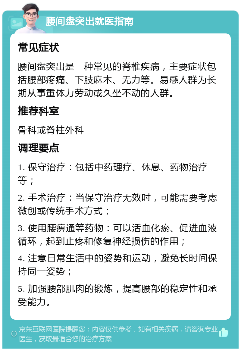 腰间盘突出就医指南 常见症状 腰间盘突出是一种常见的脊椎疾病，主要症状包括腰部疼痛、下肢麻木、无力等。易感人群为长期从事重体力劳动或久坐不动的人群。 推荐科室 骨科或脊柱外科 调理要点 1. 保守治疗：包括中药理疗、休息、药物治疗等； 2. 手术治疗：当保守治疗无效时，可能需要考虑微创或传统手术方式； 3. 使用腰痹通等药物：可以活血化瘀、促进血液循环，起到止疼和修复神经损伤的作用； 4. 注意日常生活中的姿势和运动，避免长时间保持同一姿势； 5. 加强腰部肌肉的锻炼，提高腰部的稳定性和承受能力。