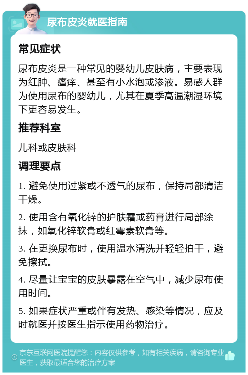 尿布皮炎就医指南 常见症状 尿布皮炎是一种常见的婴幼儿皮肤病，主要表现为红肿、瘙痒、甚至有小水泡或渗液。易感人群为使用尿布的婴幼儿，尤其在夏季高温潮湿环境下更容易发生。 推荐科室 儿科或皮肤科 调理要点 1. 避免使用过紧或不透气的尿布，保持局部清洁干燥。 2. 使用含有氧化锌的护肤霜或药膏进行局部涂抹，如氧化锌软膏或红霉素软膏等。 3. 在更换尿布时，使用温水清洗并轻轻拍干，避免擦拭。 4. 尽量让宝宝的皮肤暴露在空气中，减少尿布使用时间。 5. 如果症状严重或伴有发热、感染等情况，应及时就医并按医生指示使用药物治疗。