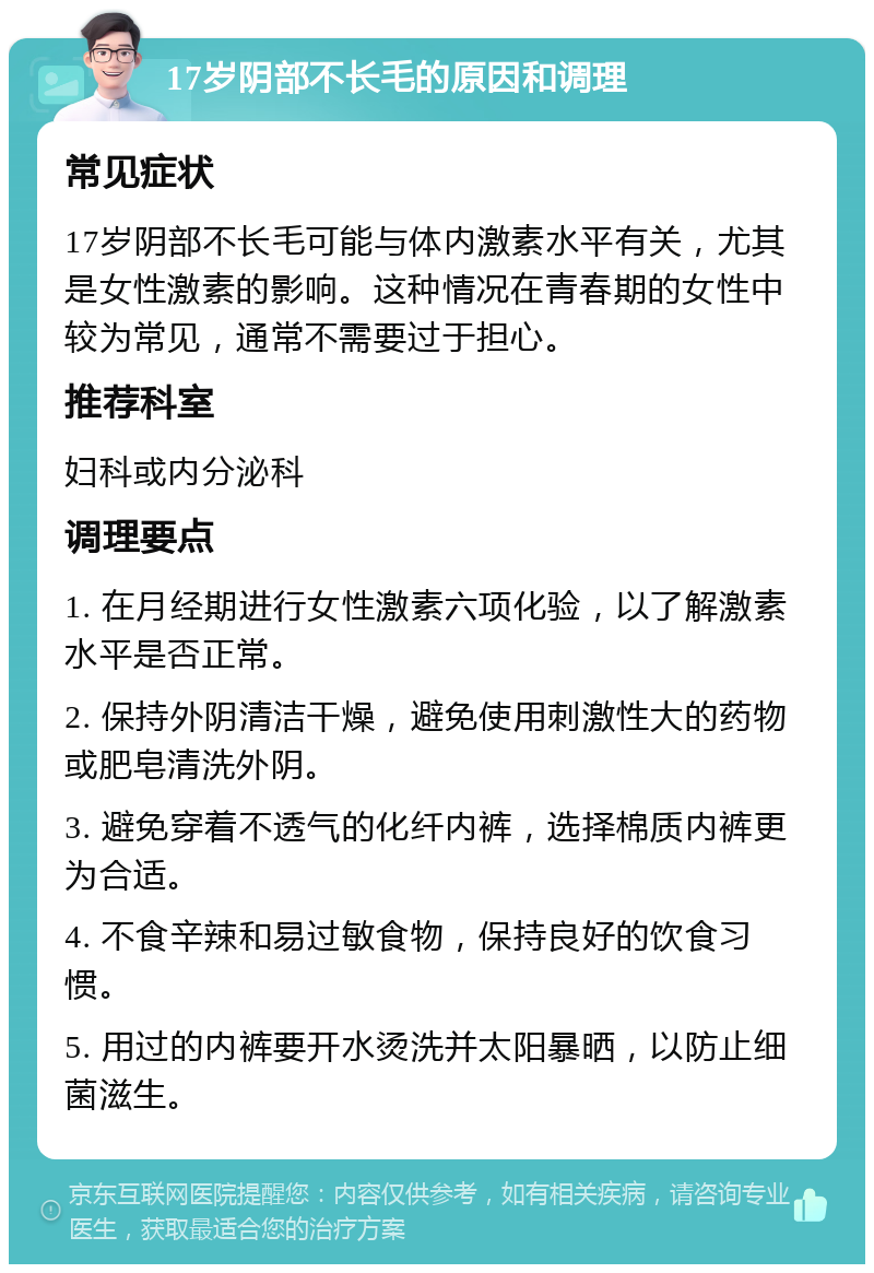 17岁阴部不长毛的原因和调理 常见症状 17岁阴部不长毛可能与体内激素水平有关，尤其是女性激素的影响。这种情况在青春期的女性中较为常见，通常不需要过于担心。 推荐科室 妇科或内分泌科 调理要点 1. 在月经期进行女性激素六项化验，以了解激素水平是否正常。 2. 保持外阴清洁干燥，避免使用刺激性大的药物或肥皂清洗外阴。 3. 避免穿着不透气的化纤内裤，选择棉质内裤更为合适。 4. 不食辛辣和易过敏食物，保持良好的饮食习惯。 5. 用过的内裤要开水烫洗并太阳暴晒，以防止细菌滋生。