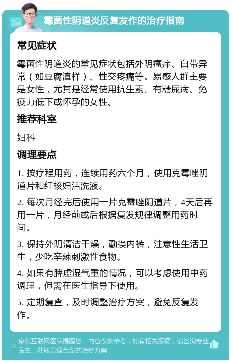 霉菌性阴道炎反复发作的治疗指南 常见症状 霉菌性阴道炎的常见症状包括外阴瘙痒、白带异常（如豆腐渣样）、性交疼痛等。易感人群主要是女性，尤其是经常使用抗生素、有糖尿病、免疫力低下或怀孕的女性。 推荐科室 妇科 调理要点 1. 按疗程用药，连续用药六个月，使用克霉唑阴道片和红核妇洁洗液。 2. 每次月经完后使用一片克霉唑阴道片，4天后再用一片，月经前或后根据复发规律调整用药时间。 3. 保持外阴清洁干燥，勤换内裤，注意性生活卫生，少吃辛辣刺激性食物。 4. 如果有脾虚湿气重的情况，可以考虑使用中药调理，但需在医生指导下使用。 5. 定期复查，及时调整治疗方案，避免反复发作。