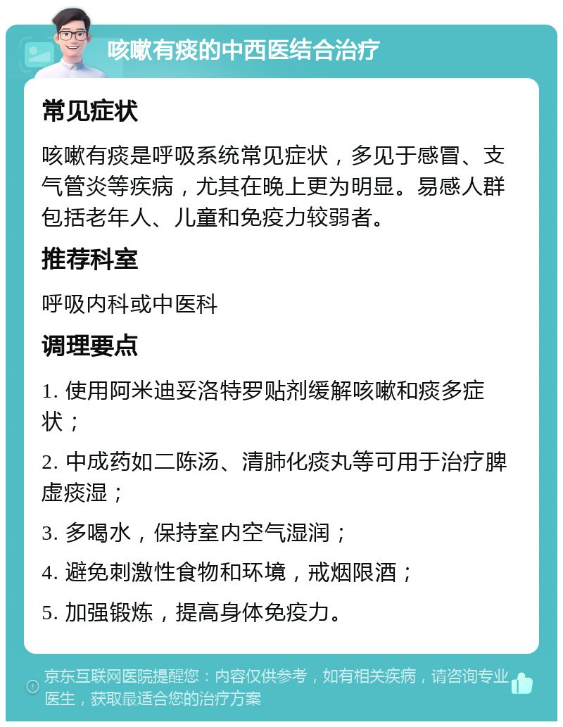 咳嗽有痰的中西医结合治疗 常见症状 咳嗽有痰是呼吸系统常见症状，多见于感冒、支气管炎等疾病，尤其在晚上更为明显。易感人群包括老年人、儿童和免疫力较弱者。 推荐科室 呼吸内科或中医科 调理要点 1. 使用阿米迪妥洛特罗贴剂缓解咳嗽和痰多症状； 2. 中成药如二陈汤、清肺化痰丸等可用于治疗脾虚痰湿； 3. 多喝水，保持室内空气湿润； 4. 避免刺激性食物和环境，戒烟限酒； 5. 加强锻炼，提高身体免疫力。