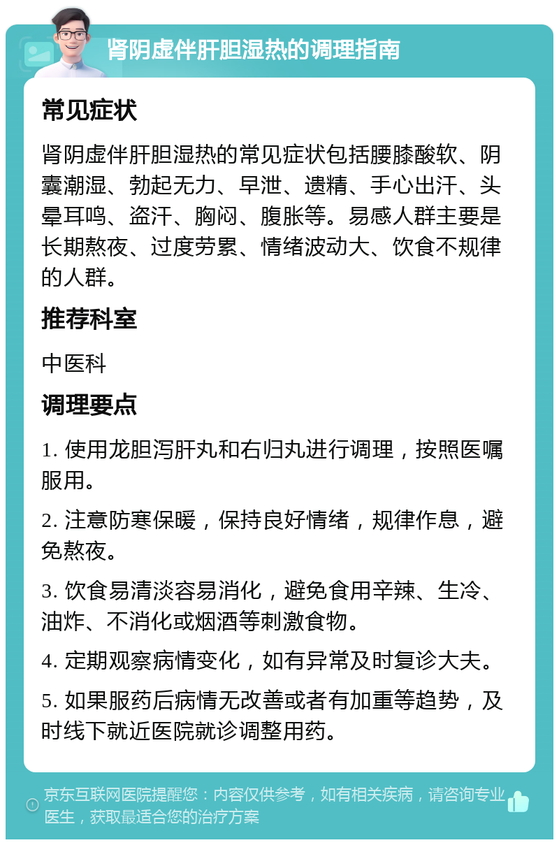 肾阴虚伴肝胆湿热的调理指南 常见症状 肾阴虚伴肝胆湿热的常见症状包括腰膝酸软、阴囊潮湿、勃起无力、早泄、遗精、手心出汗、头晕耳鸣、盗汗、胸闷、腹胀等。易感人群主要是长期熬夜、过度劳累、情绪波动大、饮食不规律的人群。 推荐科室 中医科 调理要点 1. 使用龙胆泻肝丸和右归丸进行调理，按照医嘱服用。 2. 注意防寒保暖，保持良好情绪，规律作息，避免熬夜。 3. 饮食易清淡容易消化，避免食用辛辣、生冷、油炸、不消化或烟酒等刺激食物。 4. 定期观察病情变化，如有异常及时复诊大夫。 5. 如果服药后病情无改善或者有加重等趋势，及时线下就近医院就诊调整用药。