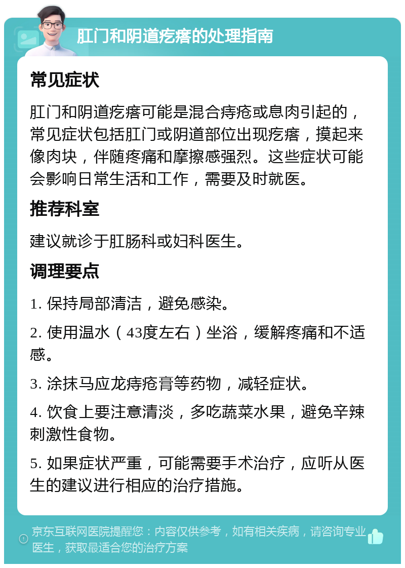 肛门和阴道疙瘩的处理指南 常见症状 肛门和阴道疙瘩可能是混合痔疮或息肉引起的，常见症状包括肛门或阴道部位出现疙瘩，摸起来像肉块，伴随疼痛和摩擦感强烈。这些症状可能会影响日常生活和工作，需要及时就医。 推荐科室 建议就诊于肛肠科或妇科医生。 调理要点 1. 保持局部清洁，避免感染。 2. 使用温水（43度左右）坐浴，缓解疼痛和不适感。 3. 涂抹马应龙痔疮膏等药物，减轻症状。 4. 饮食上要注意清淡，多吃蔬菜水果，避免辛辣刺激性食物。 5. 如果症状严重，可能需要手术治疗，应听从医生的建议进行相应的治疗措施。