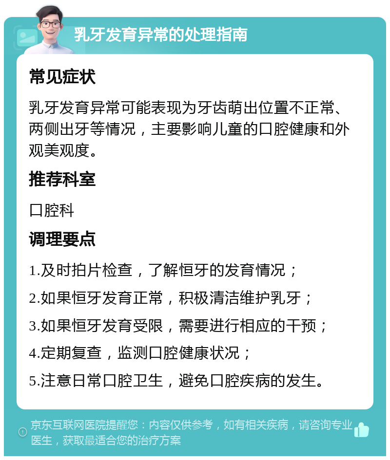 乳牙发育异常的处理指南 常见症状 乳牙发育异常可能表现为牙齿萌出位置不正常、两侧出牙等情况，主要影响儿童的口腔健康和外观美观度。 推荐科室 口腔科 调理要点 1.及时拍片检查，了解恒牙的发育情况； 2.如果恒牙发育正常，积极清洁维护乳牙； 3.如果恒牙发育受限，需要进行相应的干预； 4.定期复查，监测口腔健康状况； 5.注意日常口腔卫生，避免口腔疾病的发生。