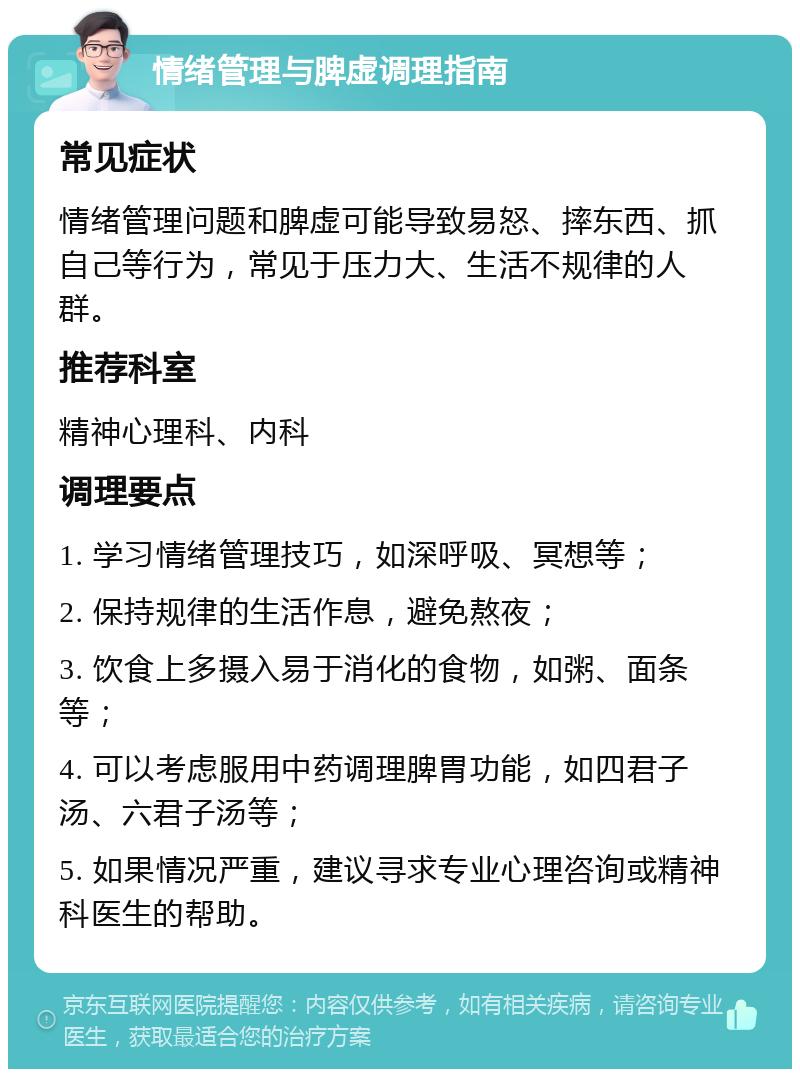 情绪管理与脾虚调理指南 常见症状 情绪管理问题和脾虚可能导致易怒、摔东西、抓自己等行为，常见于压力大、生活不规律的人群。 推荐科室 精神心理科、内科 调理要点 1. 学习情绪管理技巧，如深呼吸、冥想等； 2. 保持规律的生活作息，避免熬夜； 3. 饮食上多摄入易于消化的食物，如粥、面条等； 4. 可以考虑服用中药调理脾胃功能，如四君子汤、六君子汤等； 5. 如果情况严重，建议寻求专业心理咨询或精神科医生的帮助。