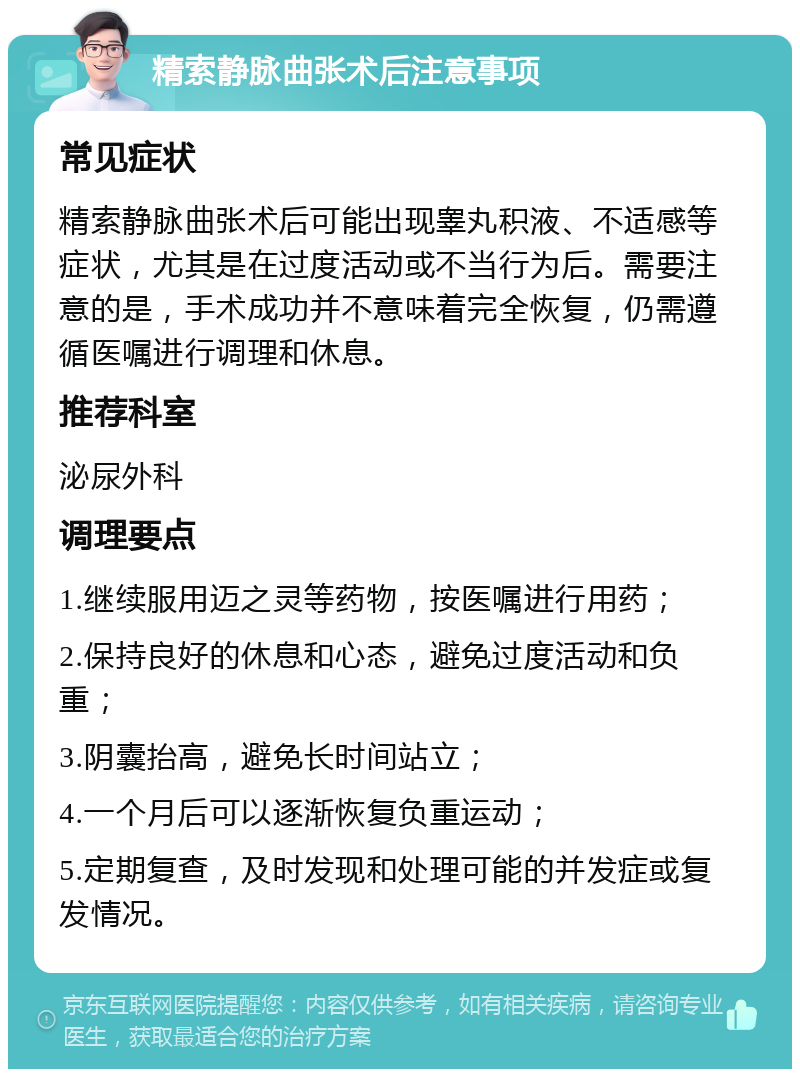 精索静脉曲张术后注意事项 常见症状 精索静脉曲张术后可能出现睾丸积液、不适感等症状，尤其是在过度活动或不当行为后。需要注意的是，手术成功并不意味着完全恢复，仍需遵循医嘱进行调理和休息。 推荐科室 泌尿外科 调理要点 1.继续服用迈之灵等药物，按医嘱进行用药； 2.保持良好的休息和心态，避免过度活动和负重； 3.阴囊抬高，避免长时间站立； 4.一个月后可以逐渐恢复负重运动； 5.定期复查，及时发现和处理可能的并发症或复发情况。