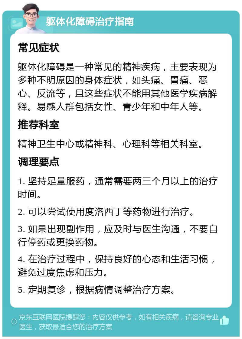 躯体化障碍治疗指南 常见症状 躯体化障碍是一种常见的精神疾病，主要表现为多种不明原因的身体症状，如头痛、胃痛、恶心、反流等，且这些症状不能用其他医学疾病解释。易感人群包括女性、青少年和中年人等。 推荐科室 精神卫生中心或精神科、心理科等相关科室。 调理要点 1. 坚持足量服药，通常需要两三个月以上的治疗时间。 2. 可以尝试使用度洛西丁等药物进行治疗。 3. 如果出现副作用，应及时与医生沟通，不要自行停药或更换药物。 4. 在治疗过程中，保持良好的心态和生活习惯，避免过度焦虑和压力。 5. 定期复诊，根据病情调整治疗方案。