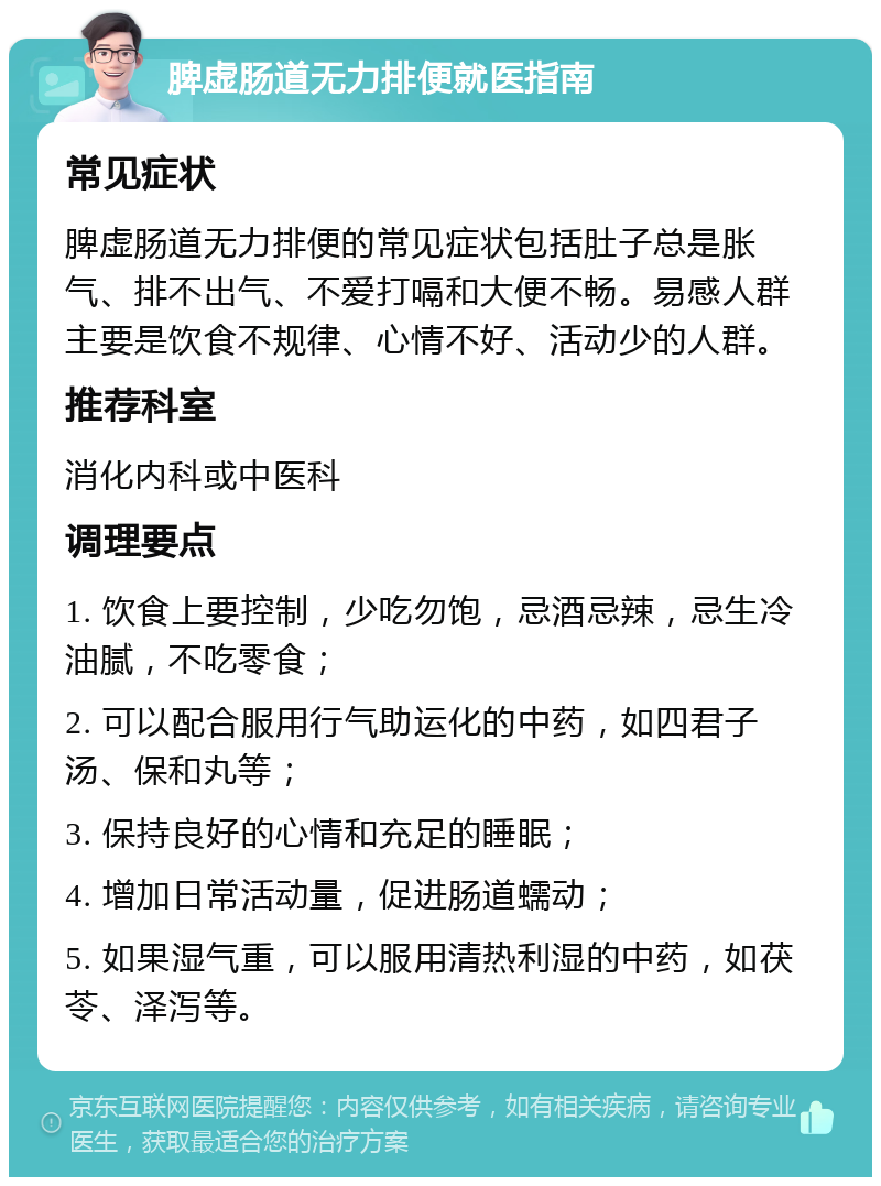 脾虚肠道无力排便就医指南 常见症状 脾虚肠道无力排便的常见症状包括肚子总是胀气、排不出气、不爱打嗝和大便不畅。易感人群主要是饮食不规律、心情不好、活动少的人群。 推荐科室 消化内科或中医科 调理要点 1. 饮食上要控制，少吃勿饱，忌酒忌辣，忌生冷油腻，不吃零食； 2. 可以配合服用行气助运化的中药，如四君子汤、保和丸等； 3. 保持良好的心情和充足的睡眠； 4. 增加日常活动量，促进肠道蠕动； 5. 如果湿气重，可以服用清热利湿的中药，如茯苓、泽泻等。