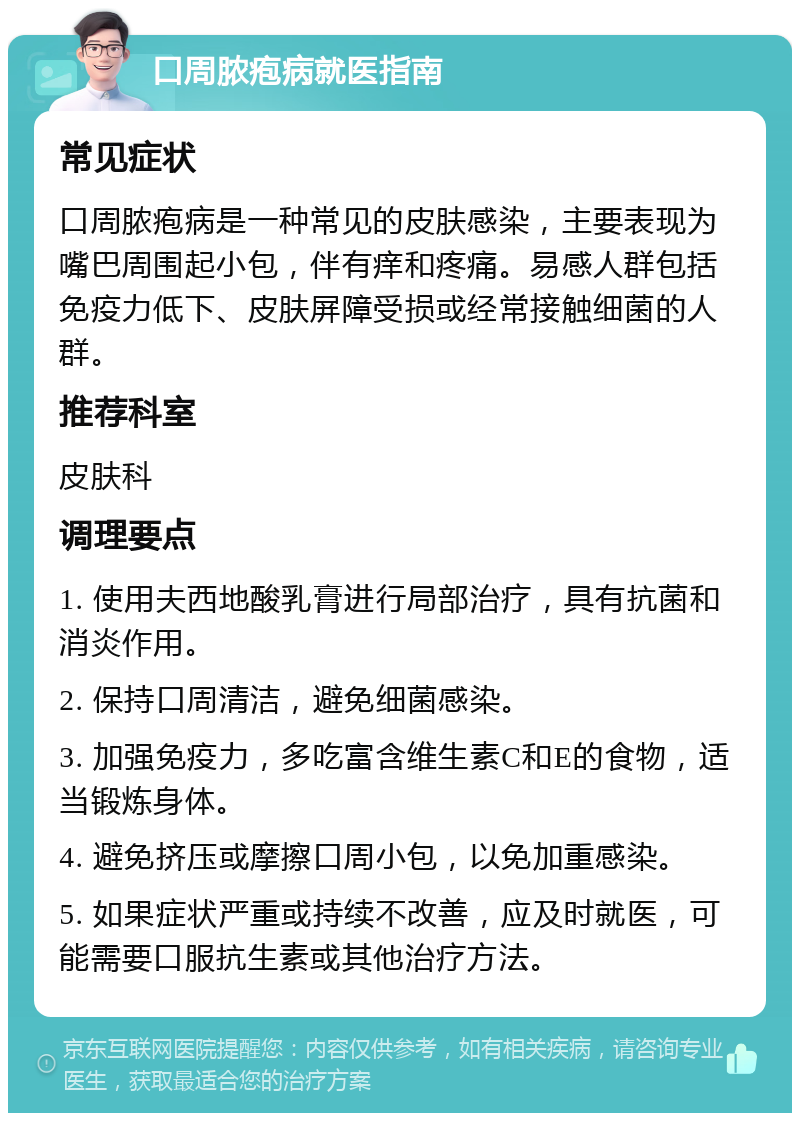 口周脓疱病就医指南 常见症状 口周脓疱病是一种常见的皮肤感染，主要表现为嘴巴周围起小包，伴有痒和疼痛。易感人群包括免疫力低下、皮肤屏障受损或经常接触细菌的人群。 推荐科室 皮肤科 调理要点 1. 使用夫西地酸乳膏进行局部治疗，具有抗菌和消炎作用。 2. 保持口周清洁，避免细菌感染。 3. 加强免疫力，多吃富含维生素C和E的食物，适当锻炼身体。 4. 避免挤压或摩擦口周小包，以免加重感染。 5. 如果症状严重或持续不改善，应及时就医，可能需要口服抗生素或其他治疗方法。