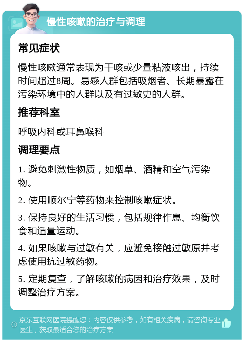 慢性咳嗽的治疗与调理 常见症状 慢性咳嗽通常表现为干咳或少量粘液咳出，持续时间超过8周。易感人群包括吸烟者、长期暴露在污染环境中的人群以及有过敏史的人群。 推荐科室 呼吸内科或耳鼻喉科 调理要点 1. 避免刺激性物质，如烟草、酒精和空气污染物。 2. 使用顺尔宁等药物来控制咳嗽症状。 3. 保持良好的生活习惯，包括规律作息、均衡饮食和适量运动。 4. 如果咳嗽与过敏有关，应避免接触过敏原并考虑使用抗过敏药物。 5. 定期复查，了解咳嗽的病因和治疗效果，及时调整治疗方案。