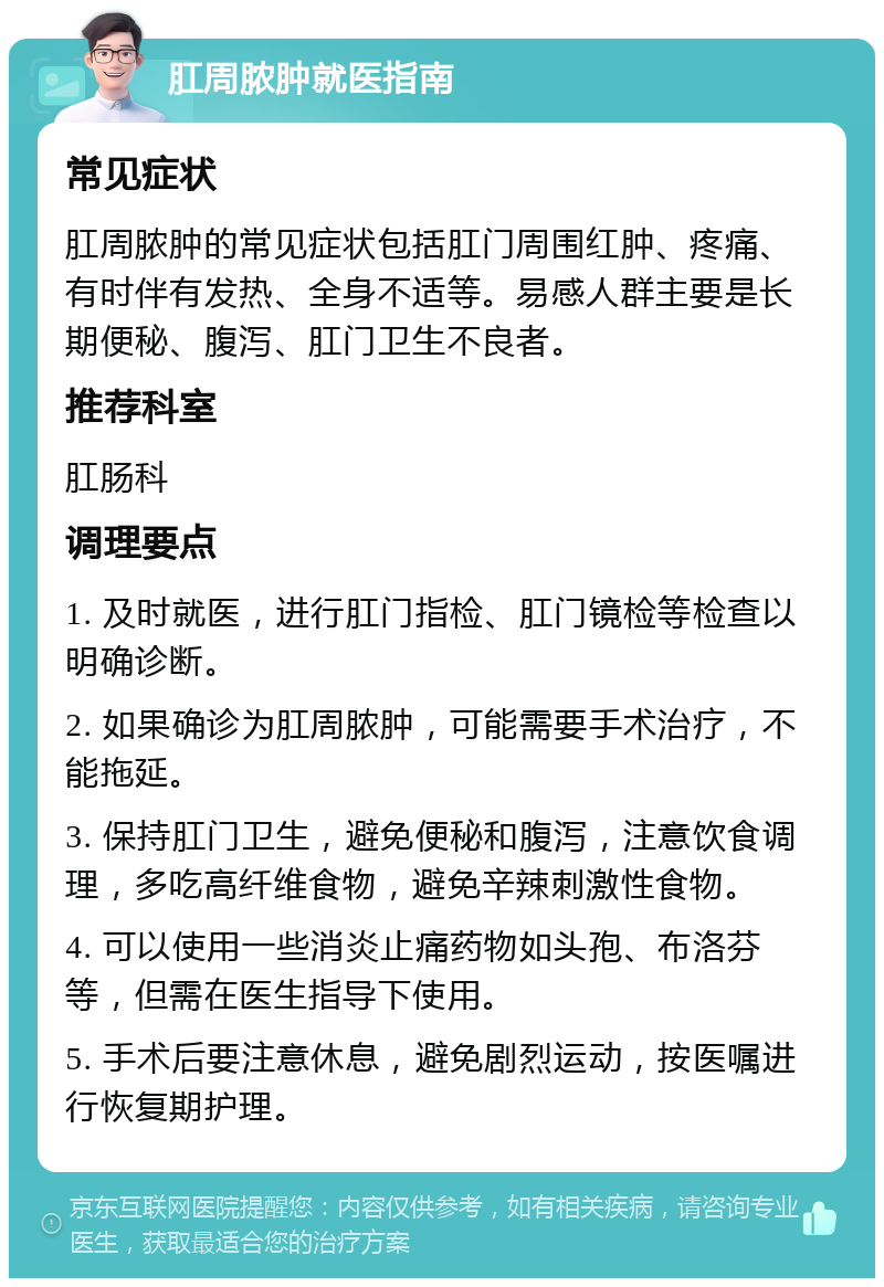 肛周脓肿就医指南 常见症状 肛周脓肿的常见症状包括肛门周围红肿、疼痛、有时伴有发热、全身不适等。易感人群主要是长期便秘、腹泻、肛门卫生不良者。 推荐科室 肛肠科 调理要点 1. 及时就医，进行肛门指检、肛门镜检等检查以明确诊断。 2. 如果确诊为肛周脓肿，可能需要手术治疗，不能拖延。 3. 保持肛门卫生，避免便秘和腹泻，注意饮食调理，多吃高纤维食物，避免辛辣刺激性食物。 4. 可以使用一些消炎止痛药物如头孢、布洛芬等，但需在医生指导下使用。 5. 手术后要注意休息，避免剧烈运动，按医嘱进行恢复期护理。