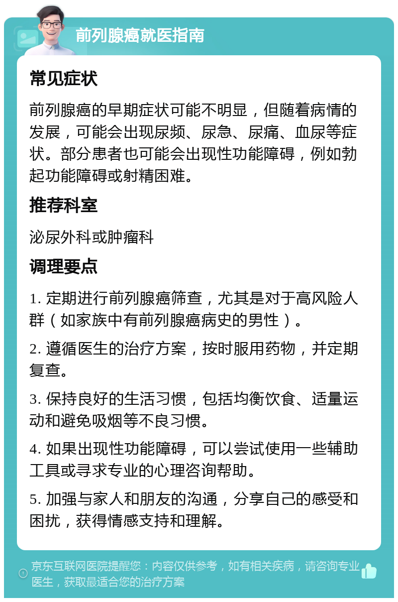 前列腺癌就医指南 常见症状 前列腺癌的早期症状可能不明显，但随着病情的发展，可能会出现尿频、尿急、尿痛、血尿等症状。部分患者也可能会出现性功能障碍，例如勃起功能障碍或射精困难。 推荐科室 泌尿外科或肿瘤科 调理要点 1. 定期进行前列腺癌筛查，尤其是对于高风险人群（如家族中有前列腺癌病史的男性）。 2. 遵循医生的治疗方案，按时服用药物，并定期复查。 3. 保持良好的生活习惯，包括均衡饮食、适量运动和避免吸烟等不良习惯。 4. 如果出现性功能障碍，可以尝试使用一些辅助工具或寻求专业的心理咨询帮助。 5. 加强与家人和朋友的沟通，分享自己的感受和困扰，获得情感支持和理解。