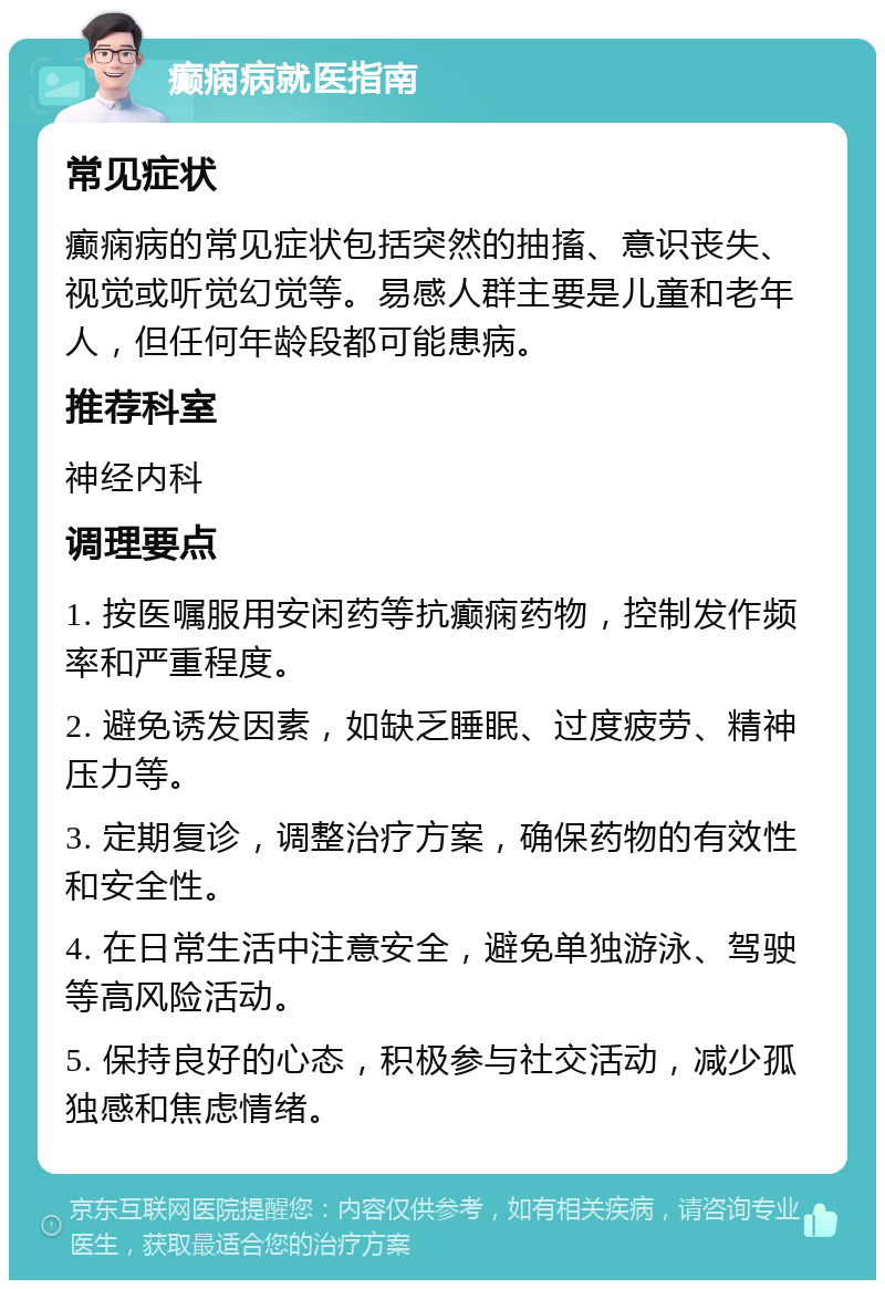 癫痫病就医指南 常见症状 癫痫病的常见症状包括突然的抽搐、意识丧失、视觉或听觉幻觉等。易感人群主要是儿童和老年人，但任何年龄段都可能患病。 推荐科室 神经内科 调理要点 1. 按医嘱服用安闲药等抗癫痫药物，控制发作频率和严重程度。 2. 避免诱发因素，如缺乏睡眠、过度疲劳、精神压力等。 3. 定期复诊，调整治疗方案，确保药物的有效性和安全性。 4. 在日常生活中注意安全，避免单独游泳、驾驶等高风险活动。 5. 保持良好的心态，积极参与社交活动，减少孤独感和焦虑情绪。