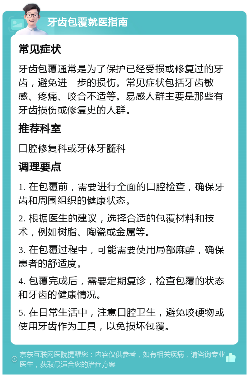 牙齿包覆就医指南 常见症状 牙齿包覆通常是为了保护已经受损或修复过的牙齿，避免进一步的损伤。常见症状包括牙齿敏感、疼痛、咬合不适等。易感人群主要是那些有牙齿损伤或修复史的人群。 推荐科室 口腔修复科或牙体牙髓科 调理要点 1. 在包覆前，需要进行全面的口腔检查，确保牙齿和周围组织的健康状态。 2. 根据医生的建议，选择合适的包覆材料和技术，例如树脂、陶瓷或金属等。 3. 在包覆过程中，可能需要使用局部麻醉，确保患者的舒适度。 4. 包覆完成后，需要定期复诊，检查包覆的状态和牙齿的健康情况。 5. 在日常生活中，注意口腔卫生，避免咬硬物或使用牙齿作为工具，以免损坏包覆。