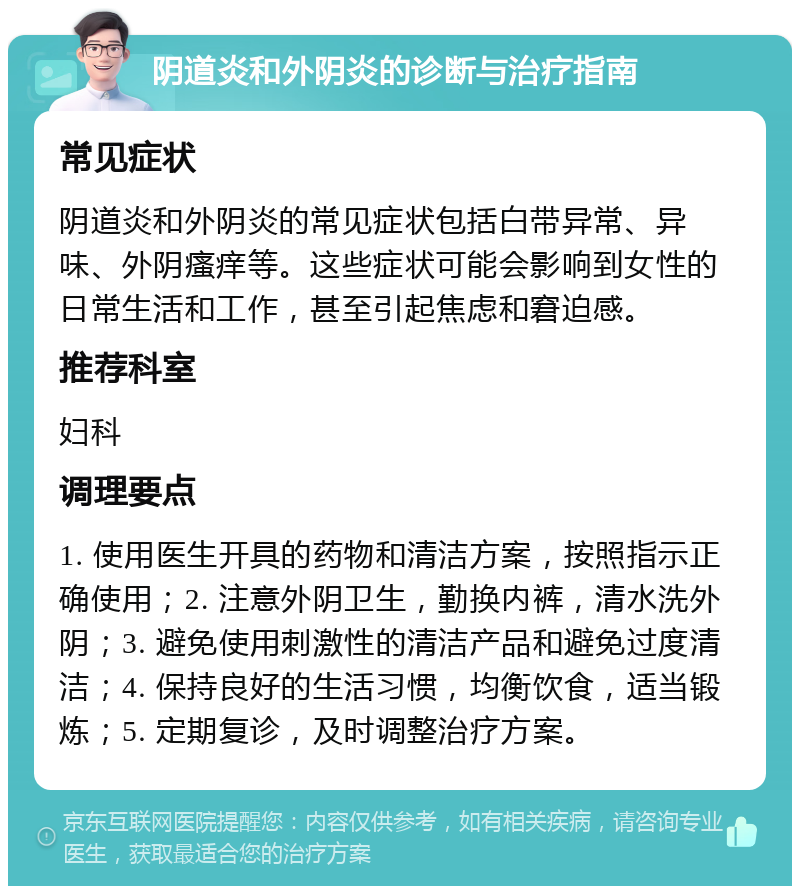 阴道炎和外阴炎的诊断与治疗指南 常见症状 阴道炎和外阴炎的常见症状包括白带异常、异味、外阴瘙痒等。这些症状可能会影响到女性的日常生活和工作，甚至引起焦虑和窘迫感。 推荐科室 妇科 调理要点 1. 使用医生开具的药物和清洁方案，按照指示正确使用；2. 注意外阴卫生，勤换内裤，清水洗外阴；3. 避免使用刺激性的清洁产品和避免过度清洁；4. 保持良好的生活习惯，均衡饮食，适当锻炼；5. 定期复诊，及时调整治疗方案。