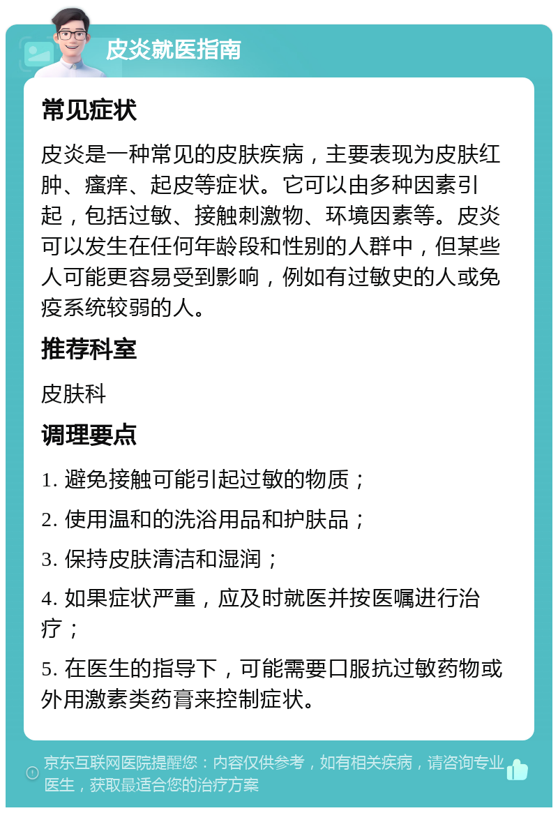 皮炎就医指南 常见症状 皮炎是一种常见的皮肤疾病，主要表现为皮肤红肿、瘙痒、起皮等症状。它可以由多种因素引起，包括过敏、接触刺激物、环境因素等。皮炎可以发生在任何年龄段和性别的人群中，但某些人可能更容易受到影响，例如有过敏史的人或免疫系统较弱的人。 推荐科室 皮肤科 调理要点 1. 避免接触可能引起过敏的物质； 2. 使用温和的洗浴用品和护肤品； 3. 保持皮肤清洁和湿润； 4. 如果症状严重，应及时就医并按医嘱进行治疗； 5. 在医生的指导下，可能需要口服抗过敏药物或外用激素类药膏来控制症状。