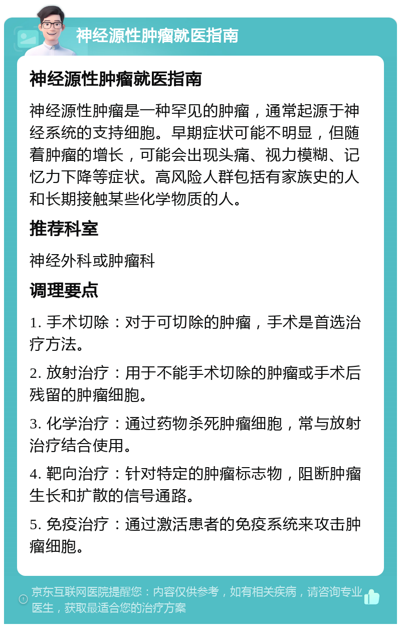 神经源性肿瘤就医指南 神经源性肿瘤就医指南 神经源性肿瘤是一种罕见的肿瘤，通常起源于神经系统的支持细胞。早期症状可能不明显，但随着肿瘤的增长，可能会出现头痛、视力模糊、记忆力下降等症状。高风险人群包括有家族史的人和长期接触某些化学物质的人。 推荐科室 神经外科或肿瘤科 调理要点 1. 手术切除：对于可切除的肿瘤，手术是首选治疗方法。 2. 放射治疗：用于不能手术切除的肿瘤或手术后残留的肿瘤细胞。 3. 化学治疗：通过药物杀死肿瘤细胞，常与放射治疗结合使用。 4. 靶向治疗：针对特定的肿瘤标志物，阻断肿瘤生长和扩散的信号通路。 5. 免疫治疗：通过激活患者的免疫系统来攻击肿瘤细胞。