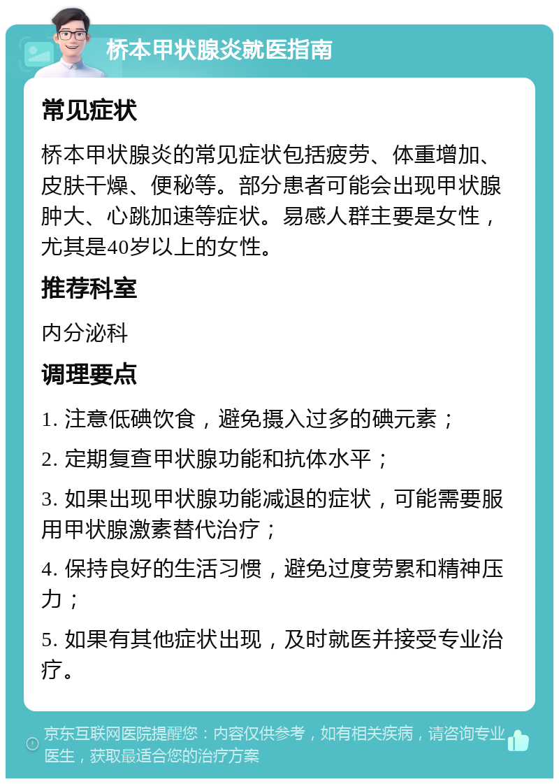 桥本甲状腺炎就医指南 常见症状 桥本甲状腺炎的常见症状包括疲劳、体重增加、皮肤干燥、便秘等。部分患者可能会出现甲状腺肿大、心跳加速等症状。易感人群主要是女性，尤其是40岁以上的女性。 推荐科室 内分泌科 调理要点 1. 注意低碘饮食，避免摄入过多的碘元素； 2. 定期复查甲状腺功能和抗体水平； 3. 如果出现甲状腺功能减退的症状，可能需要服用甲状腺激素替代治疗； 4. 保持良好的生活习惯，避免过度劳累和精神压力； 5. 如果有其他症状出现，及时就医并接受专业治疗。