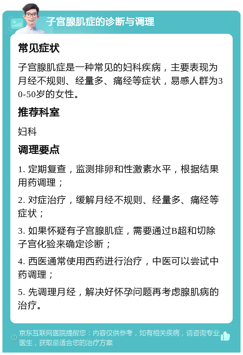 子宫腺肌症的诊断与调理 常见症状 子宫腺肌症是一种常见的妇科疾病，主要表现为月经不规则、经量多、痛经等症状，易感人群为30-50岁的女性。 推荐科室 妇科 调理要点 1. 定期复查，监测排卵和性激素水平，根据结果用药调理； 2. 对症治疗，缓解月经不规则、经量多、痛经等症状； 3. 如果怀疑有子宫腺肌症，需要通过B超和切除子宫化验来确定诊断； 4. 西医通常使用西药进行治疗，中医可以尝试中药调理； 5. 先调理月经，解决好怀孕问题再考虑腺肌病的治疗。