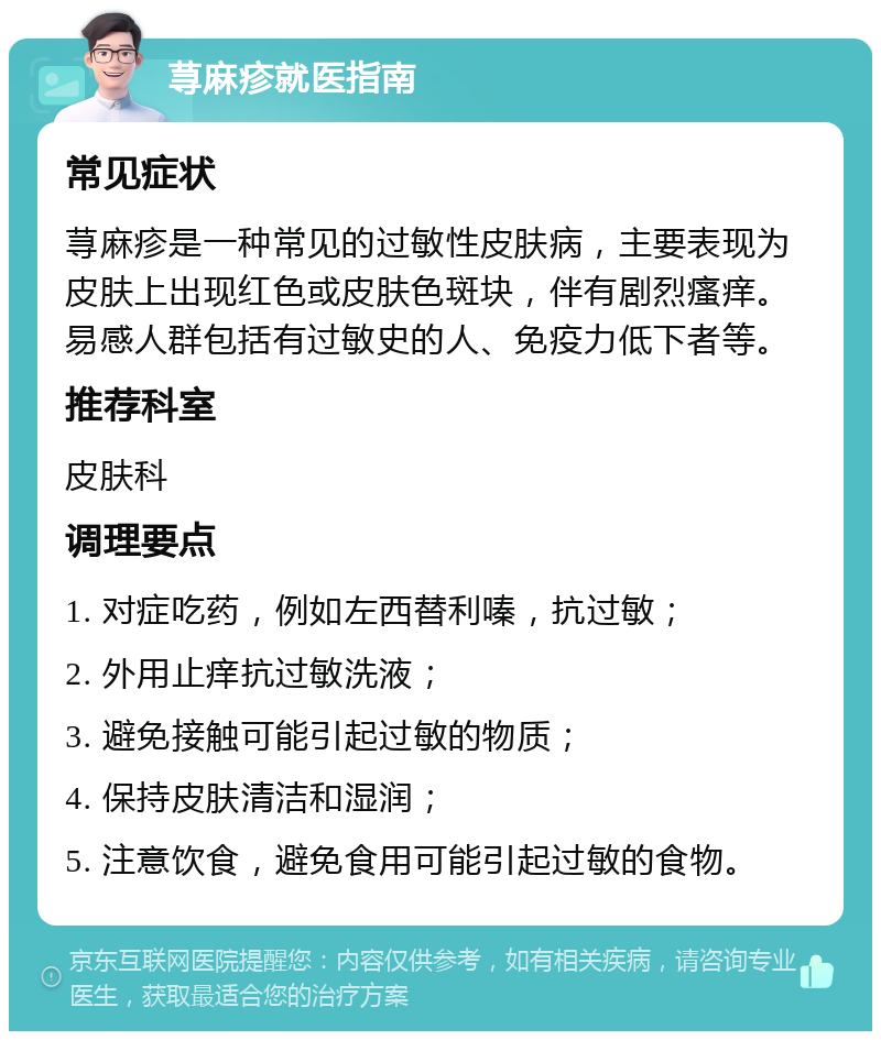 荨麻疹就医指南 常见症状 荨麻疹是一种常见的过敏性皮肤病，主要表现为皮肤上出现红色或皮肤色斑块，伴有剧烈瘙痒。易感人群包括有过敏史的人、免疫力低下者等。 推荐科室 皮肤科 调理要点 1. 对症吃药，例如左西替利嗪，抗过敏； 2. 外用止痒抗过敏洗液； 3. 避免接触可能引起过敏的物质； 4. 保持皮肤清洁和湿润； 5. 注意饮食，避免食用可能引起过敏的食物。