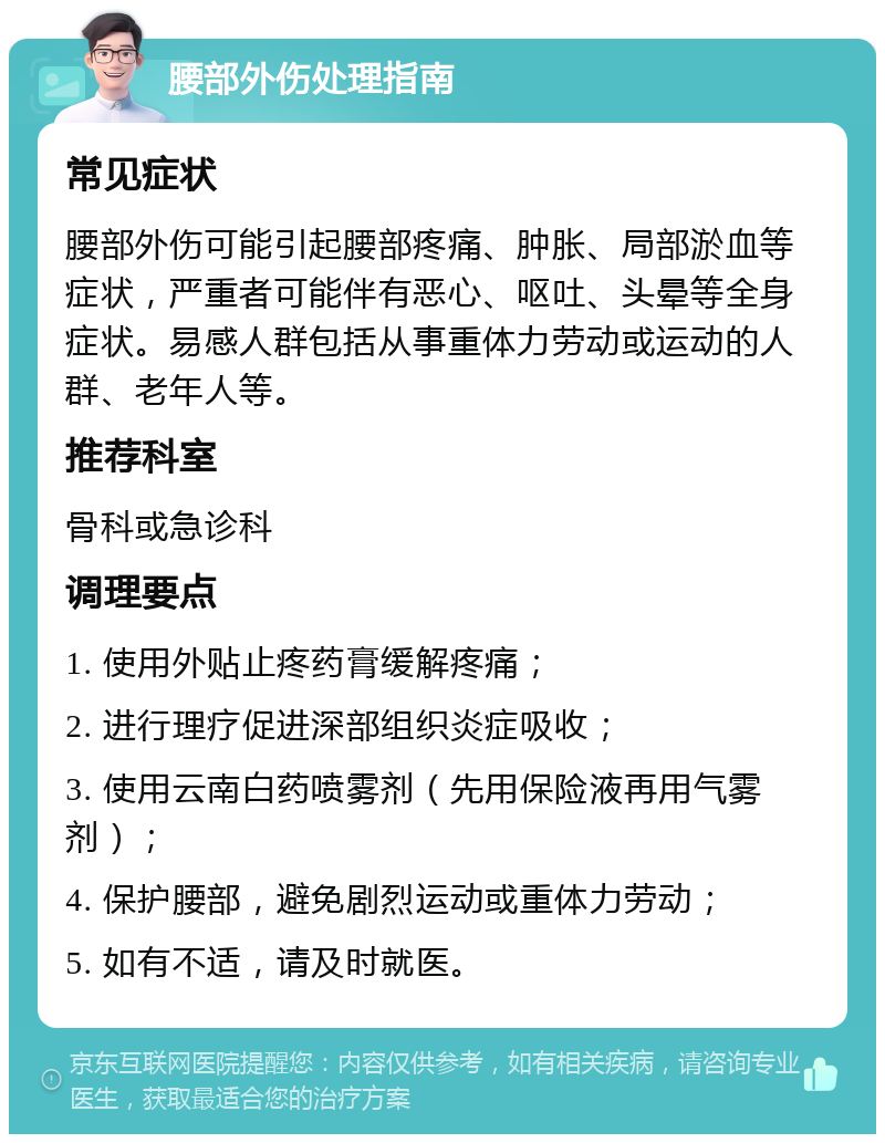 腰部外伤处理指南 常见症状 腰部外伤可能引起腰部疼痛、肿胀、局部淤血等症状，严重者可能伴有恶心、呕吐、头晕等全身症状。易感人群包括从事重体力劳动或运动的人群、老年人等。 推荐科室 骨科或急诊科 调理要点 1. 使用外贴止疼药膏缓解疼痛； 2. 进行理疗促进深部组织炎症吸收； 3. 使用云南白药喷雾剂（先用保险液再用气雾剂）； 4. 保护腰部，避免剧烈运动或重体力劳动； 5. 如有不适，请及时就医。