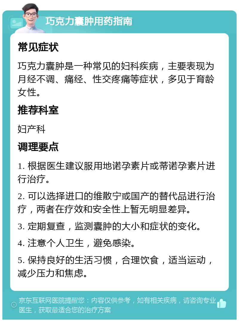 巧克力囊肿用药指南 常见症状 巧克力囊肿是一种常见的妇科疾病，主要表现为月经不调、痛经、性交疼痛等症状，多见于育龄女性。 推荐科室 妇产科 调理要点 1. 根据医生建议服用地诺孕素片或蒂诺孕素片进行治疗。 2. 可以选择进口的维散宁或国产的替代品进行治疗，两者在疗效和安全性上暂无明显差异。 3. 定期复查，监测囊肿的大小和症状的变化。 4. 注意个人卫生，避免感染。 5. 保持良好的生活习惯，合理饮食，适当运动，减少压力和焦虑。