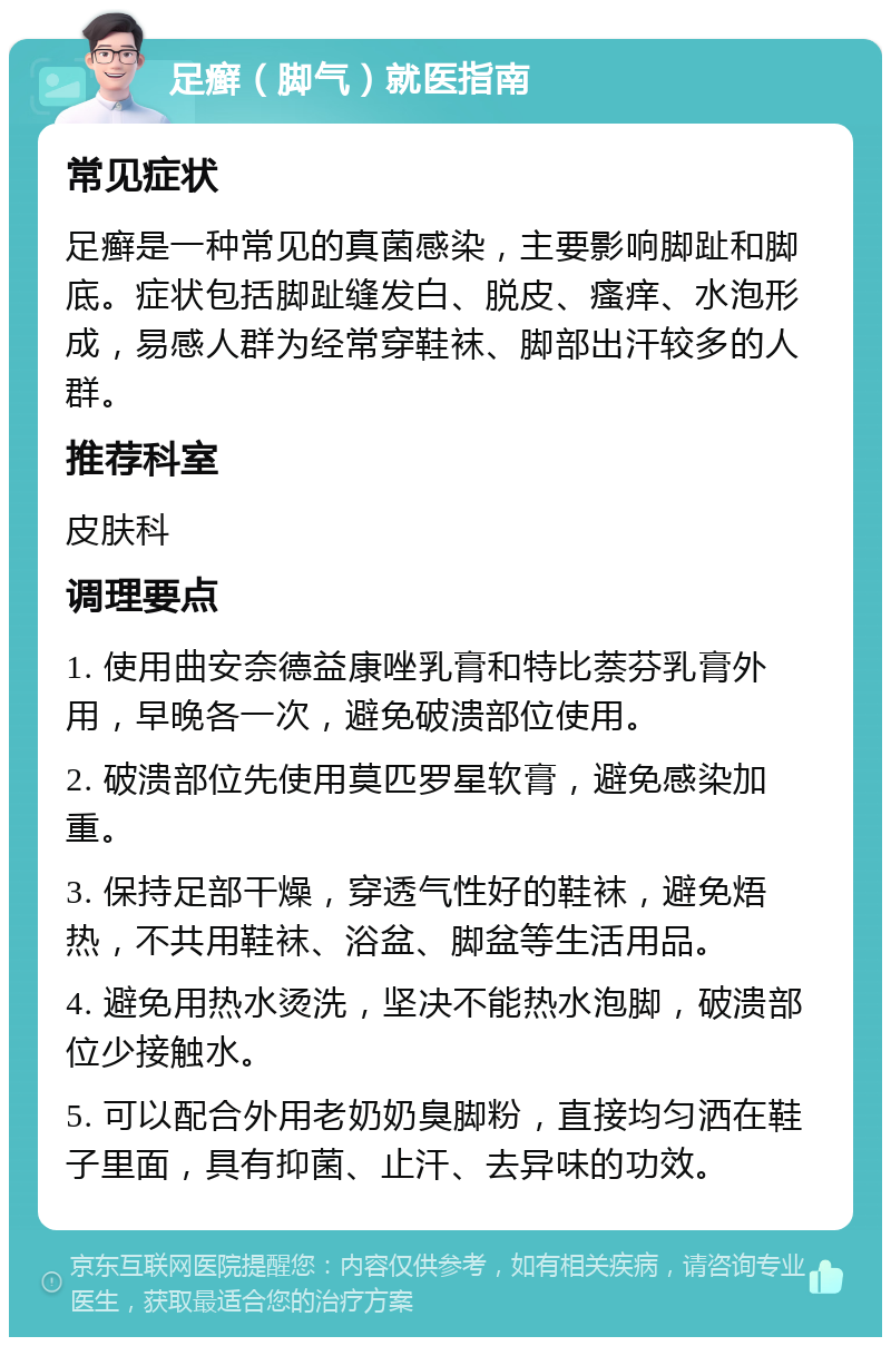 足癣（脚气）就医指南 常见症状 足癣是一种常见的真菌感染，主要影响脚趾和脚底。症状包括脚趾缝发白、脱皮、瘙痒、水泡形成，易感人群为经常穿鞋袜、脚部出汗较多的人群。 推荐科室 皮肤科 调理要点 1. 使用曲安奈德益康唑乳膏和特比萘芬乳膏外用，早晚各一次，避免破溃部位使用。 2. 破溃部位先使用莫匹罗星软膏，避免感染加重。 3. 保持足部干燥，穿透气性好的鞋袜，避免焐热，不共用鞋袜、浴盆、脚盆等生活用品。 4. 避免用热水烫洗，坚决不能热水泡脚，破溃部位少接触水。 5. 可以配合外用老奶奶臭脚粉，直接均匀洒在鞋子里面，具有抑菌、止汗、去异味的功效。