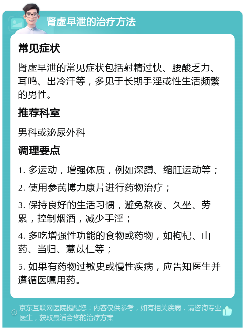 肾虚早泄的治疗方法 常见症状 肾虚早泄的常见症状包括射精过快、腰酸乏力、耳鸣、出冷汗等，多见于长期手淫或性生活频繁的男性。 推荐科室 男科或泌尿外科 调理要点 1. 多运动，增强体质，例如深蹲、缩肛运动等； 2. 使用参芪博力康片进行药物治疗； 3. 保持良好的生活习惯，避免熬夜、久坐、劳累，控制烟酒，减少手淫； 4. 多吃增强性功能的食物或药物，如枸杞、山药、当归、薏苡仁等； 5. 如果有药物过敏史或慢性疾病，应告知医生并遵循医嘱用药。