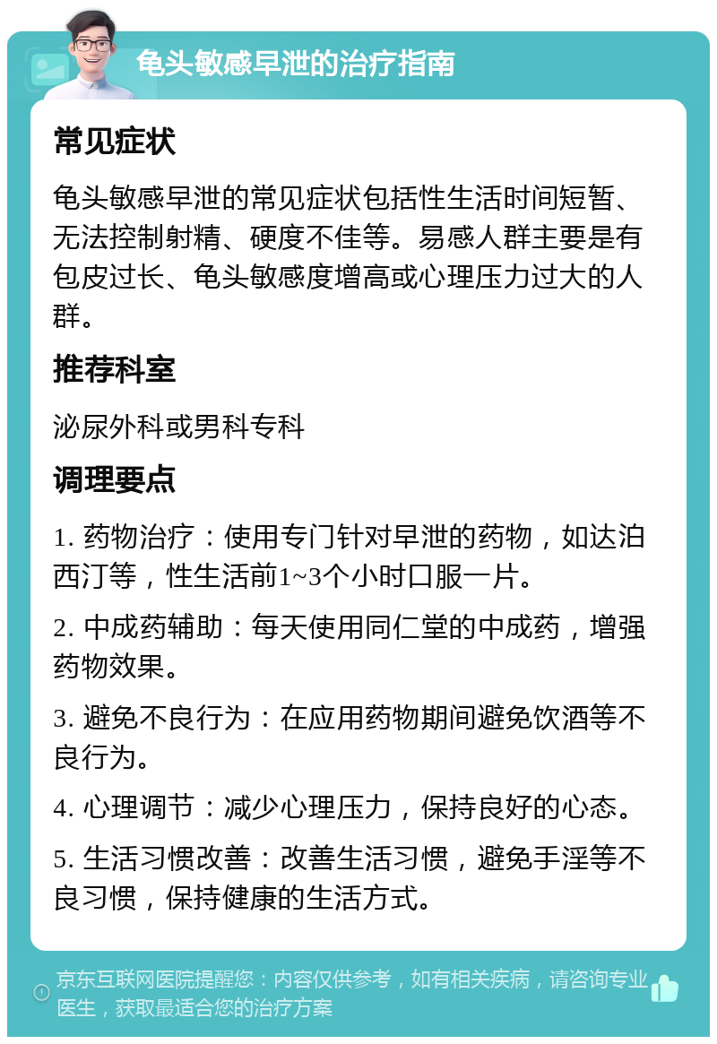 龟头敏感早泄的治疗指南 常见症状 龟头敏感早泄的常见症状包括性生活时间短暂、无法控制射精、硬度不佳等。易感人群主要是有包皮过长、龟头敏感度增高或心理压力过大的人群。 推荐科室 泌尿外科或男科专科 调理要点 1. 药物治疗：使用专门针对早泄的药物，如达泊西汀等，性生活前1~3个小时口服一片。 2. 中成药辅助：每天使用同仁堂的中成药，增强药物效果。 3. 避免不良行为：在应用药物期间避免饮酒等不良行为。 4. 心理调节：减少心理压力，保持良好的心态。 5. 生活习惯改善：改善生活习惯，避免手淫等不良习惯，保持健康的生活方式。