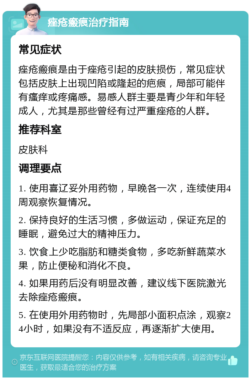 痤疮瘢痕治疗指南 常见症状 痤疮瘢痕是由于痤疮引起的皮肤损伤，常见症状包括皮肤上出现凹陷或隆起的疤痕，局部可能伴有瘙痒或疼痛感。易感人群主要是青少年和年轻成人，尤其是那些曾经有过严重痤疮的人群。 推荐科室 皮肤科 调理要点 1. 使用喜辽妥外用药物，早晚各一次，连续使用4周观察恢复情况。 2. 保持良好的生活习惯，多做运动，保证充足的睡眠，避免过大的精神压力。 3. 饮食上少吃脂肪和糖类食物，多吃新鲜蔬菜水果，防止便秘和消化不良。 4. 如果用药后没有明显改善，建议线下医院激光去除痤疮瘢痕。 5. 在使用外用药物时，先局部小面积点涂，观察24小时，如果没有不适反应，再逐渐扩大使用。