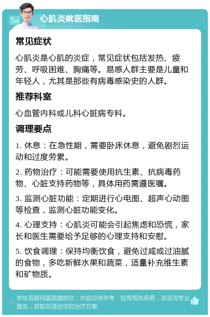 心肌炎就医指南 常见症状 心肌炎是心肌的炎症，常见症状包括发热、疲劳、呼吸困难、胸痛等。易感人群主要是儿童和年轻人，尤其是那些有病毒感染史的人群。 推荐科室 心血管内科或儿科心脏病专科。 调理要点 1. 休息：在急性期，需要卧床休息，避免剧烈运动和过度劳累。 2. 药物治疗：可能需要使用抗生素、抗病毒药物、心脏支持药物等，具体用药需遵医嘱。 3. 监测心脏功能：定期进行心电图、超声心动图等检查，监测心脏功能变化。 4. 心理支持：心肌炎可能会引起焦虑和恐慌，家长和医生需要给予足够的心理支持和安慰。 5. 饮食调理：保持均衡饮食，避免过咸或过油腻的食物，多吃新鲜水果和蔬菜，适量补充维生素和矿物质。