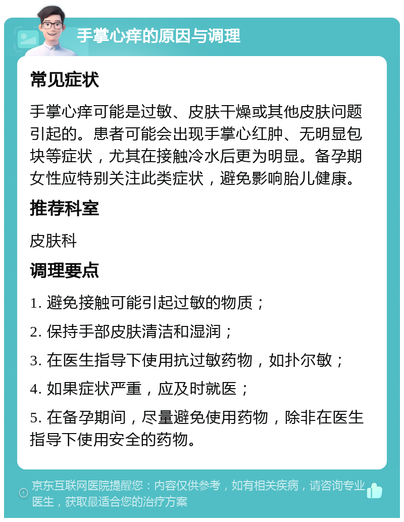 手掌心痒的原因与调理 常见症状 手掌心痒可能是过敏、皮肤干燥或其他皮肤问题引起的。患者可能会出现手掌心红肿、无明显包块等症状，尤其在接触冷水后更为明显。备孕期女性应特别关注此类症状，避免影响胎儿健康。 推荐科室 皮肤科 调理要点 1. 避免接触可能引起过敏的物质； 2. 保持手部皮肤清洁和湿润； 3. 在医生指导下使用抗过敏药物，如扑尔敏； 4. 如果症状严重，应及时就医； 5. 在备孕期间，尽量避免使用药物，除非在医生指导下使用安全的药物。