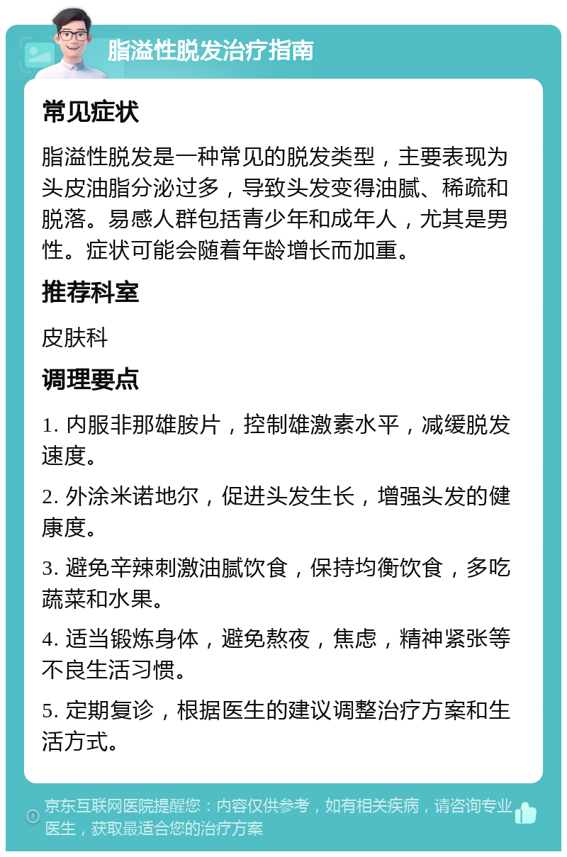 脂溢性脱发治疗指南 常见症状 脂溢性脱发是一种常见的脱发类型，主要表现为头皮油脂分泌过多，导致头发变得油腻、稀疏和脱落。易感人群包括青少年和成年人，尤其是男性。症状可能会随着年龄增长而加重。 推荐科室 皮肤科 调理要点 1. 内服非那雄胺片，控制雄激素水平，减缓脱发速度。 2. 外涂米诺地尔，促进头发生长，增强头发的健康度。 3. 避免辛辣刺激油腻饮食，保持均衡饮食，多吃蔬菜和水果。 4. 适当锻炼身体，避免熬夜，焦虑，精神紧张等不良生活习惯。 5. 定期复诊，根据医生的建议调整治疗方案和生活方式。