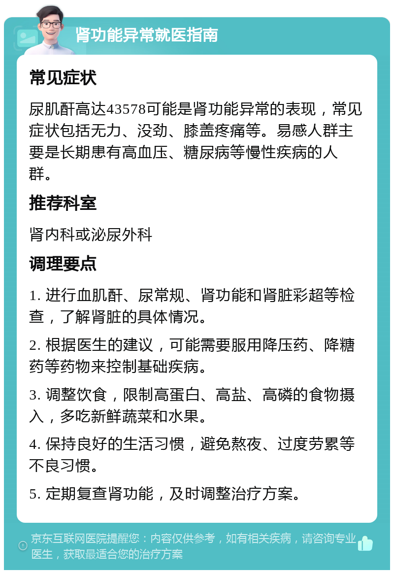 肾功能异常就医指南 常见症状 尿肌酐高达43578可能是肾功能异常的表现，常见症状包括无力、没劲、膝盖疼痛等。易感人群主要是长期患有高血压、糖尿病等慢性疾病的人群。 推荐科室 肾内科或泌尿外科 调理要点 1. 进行血肌酐、尿常规、肾功能和肾脏彩超等检查，了解肾脏的具体情况。 2. 根据医生的建议，可能需要服用降压药、降糖药等药物来控制基础疾病。 3. 调整饮食，限制高蛋白、高盐、高磷的食物摄入，多吃新鲜蔬菜和水果。 4. 保持良好的生活习惯，避免熬夜、过度劳累等不良习惯。 5. 定期复查肾功能，及时调整治疗方案。