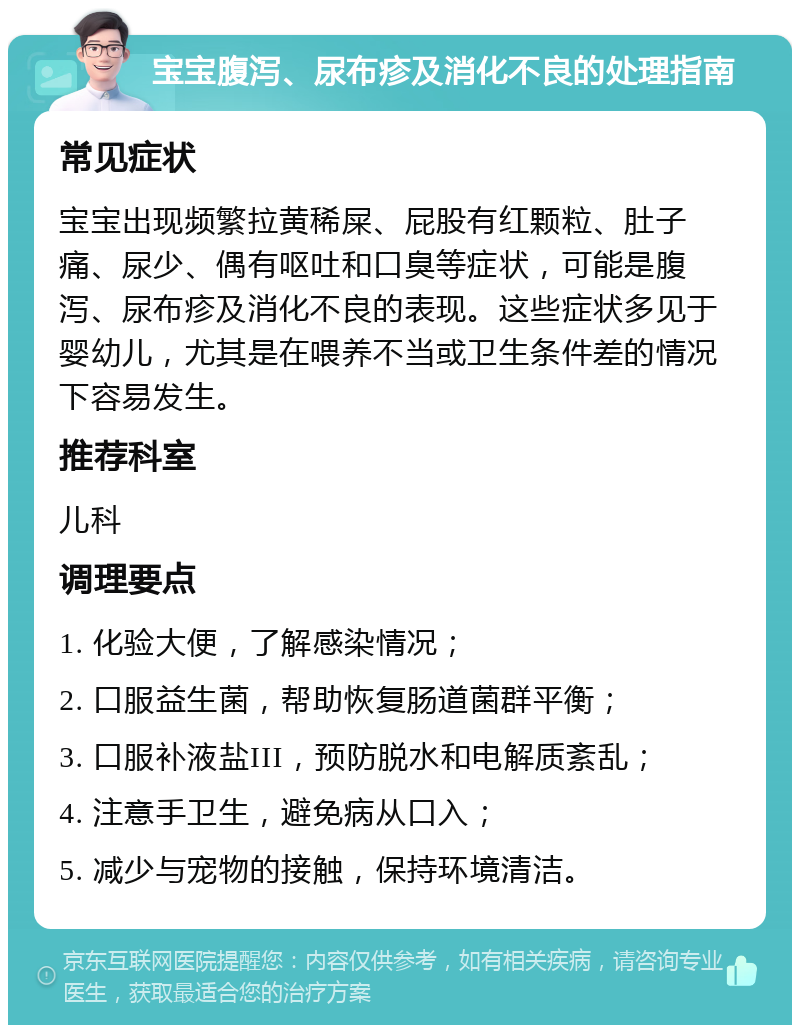 宝宝腹泻、尿布疹及消化不良的处理指南 常见症状 宝宝出现频繁拉黄稀屎、屁股有红颗粒、肚子痛、尿少、偶有呕吐和口臭等症状，可能是腹泻、尿布疹及消化不良的表现。这些症状多见于婴幼儿，尤其是在喂养不当或卫生条件差的情况下容易发生。 推荐科室 儿科 调理要点 1. 化验大便，了解感染情况； 2. 口服益生菌，帮助恢复肠道菌群平衡； 3. 口服补液盐III，预防脱水和电解质紊乱； 4. 注意手卫生，避免病从口入； 5. 减少与宠物的接触，保持环境清洁。