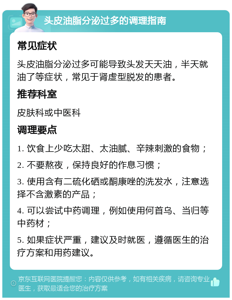 头皮油脂分泌过多的调理指南 常见症状 头皮油脂分泌过多可能导致头发天天油，半天就油了等症状，常见于肾虚型脱发的患者。 推荐科室 皮肤科或中医科 调理要点 1. 饮食上少吃太甜、太油腻、辛辣刺激的食物； 2. 不要熬夜，保持良好的作息习惯； 3. 使用含有二硫化硒或酮康唑的洗发水，注意选择不含激素的产品； 4. 可以尝试中药调理，例如使用何首乌、当归等中药材； 5. 如果症状严重，建议及时就医，遵循医生的治疗方案和用药建议。