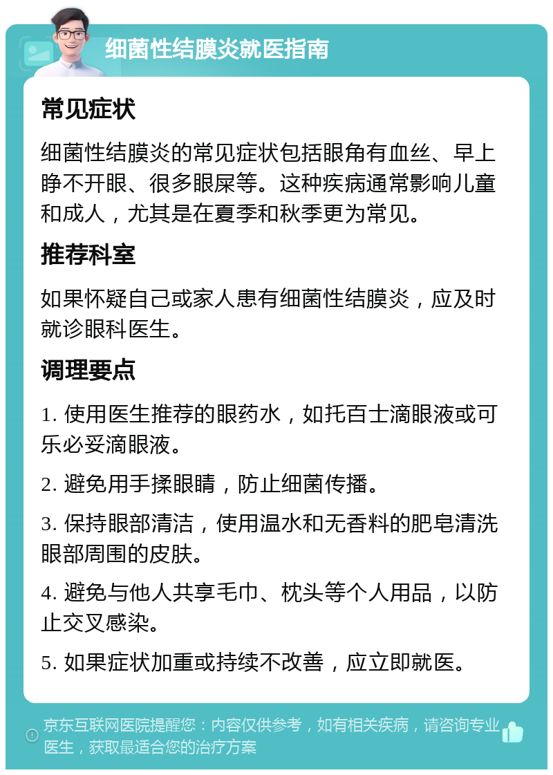 细菌性结膜炎就医指南 常见症状 细菌性结膜炎的常见症状包括眼角有血丝、早上睁不开眼、很多眼屎等。这种疾病通常影响儿童和成人，尤其是在夏季和秋季更为常见。 推荐科室 如果怀疑自己或家人患有细菌性结膜炎，应及时就诊眼科医生。 调理要点 1. 使用医生推荐的眼药水，如托百士滴眼液或可乐必妥滴眼液。 2. 避免用手揉眼睛，防止细菌传播。 3. 保持眼部清洁，使用温水和无香料的肥皂清洗眼部周围的皮肤。 4. 避免与他人共享毛巾、枕头等个人用品，以防止交叉感染。 5. 如果症状加重或持续不改善，应立即就医。