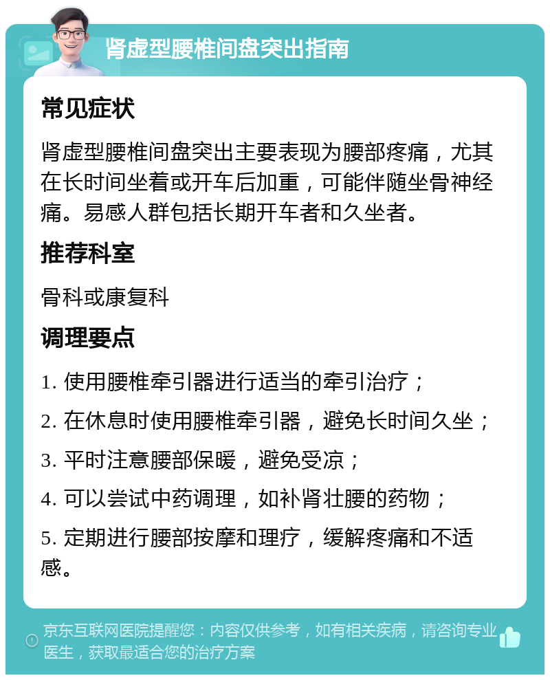 肾虚型腰椎间盘突出指南 常见症状 肾虚型腰椎间盘突出主要表现为腰部疼痛，尤其在长时间坐着或开车后加重，可能伴随坐骨神经痛。易感人群包括长期开车者和久坐者。 推荐科室 骨科或康复科 调理要点 1. 使用腰椎牵引器进行适当的牵引治疗； 2. 在休息时使用腰椎牵引器，避免长时间久坐； 3. 平时注意腰部保暖，避免受凉； 4. 可以尝试中药调理，如补肾壮腰的药物； 5. 定期进行腰部按摩和理疗，缓解疼痛和不适感。