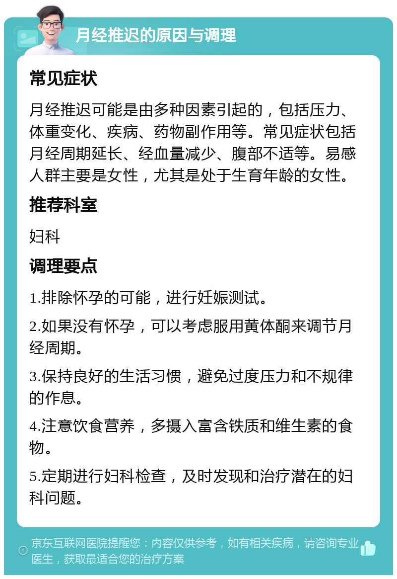 月经推迟的原因与调理 常见症状 月经推迟可能是由多种因素引起的，包括压力、体重变化、疾病、药物副作用等。常见症状包括月经周期延长、经血量减少、腹部不适等。易感人群主要是女性，尤其是处于生育年龄的女性。 推荐科室 妇科 调理要点 1.排除怀孕的可能，进行妊娠测试。 2.如果没有怀孕，可以考虑服用黄体酮来调节月经周期。 3.保持良好的生活习惯，避免过度压力和不规律的作息。 4.注意饮食营养，多摄入富含铁质和维生素的食物。 5.定期进行妇科检查，及时发现和治疗潜在的妇科问题。